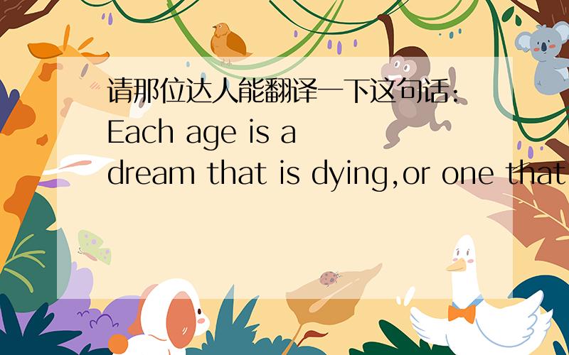 请那位达人能翻译一下这句话:Each age is a dream that is dying,or one that is coming to birth.