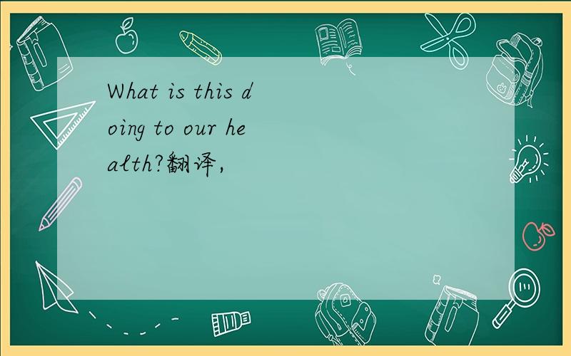 What is this doing to our health?翻译,