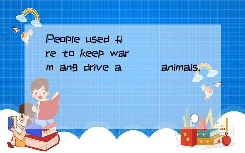 People used fire to keep warm ang drive a___ animals.