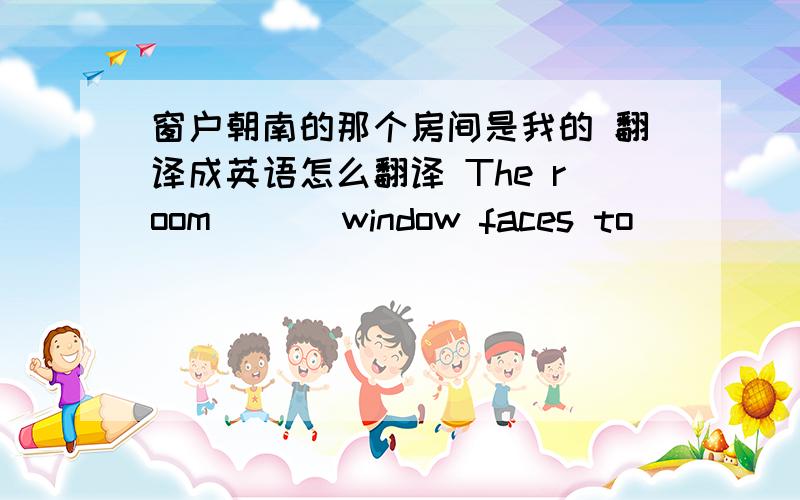 窗户朝南的那个房间是我的 翻译成英语怎么翻译 The room ___window faces to _____ ____ is mine