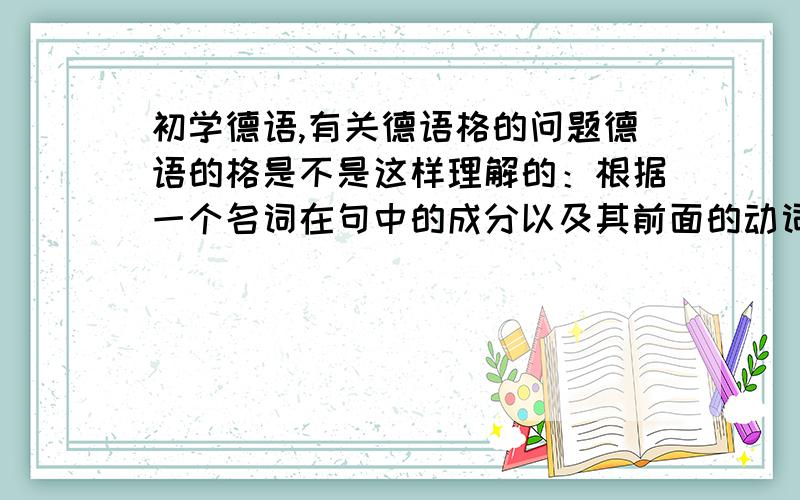 初学德语,有关德语格的问题德语的格是不是这样理解的：根据一个名词在句中的成分以及其前面的动词或介词来判断这个名词应该用第几格,然后修饰它的成分（如mein,kein等）根据这个格来