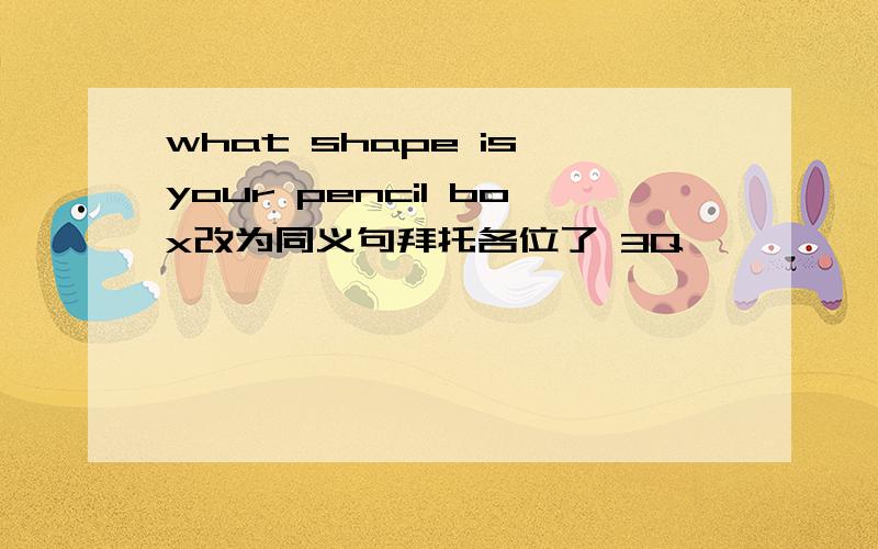 what shape is your pencil box改为同义句拜托各位了 3Q