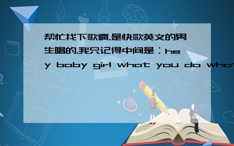 帮忙找下歌啊.是快歌英文的男生唱的.我只记得中间是：hey baby girl what you do what you say不是hey baby这首歌,找了很久都没找到,what you do what you say是说唱的这句前面还有句什么什么girl .而且在唱wh