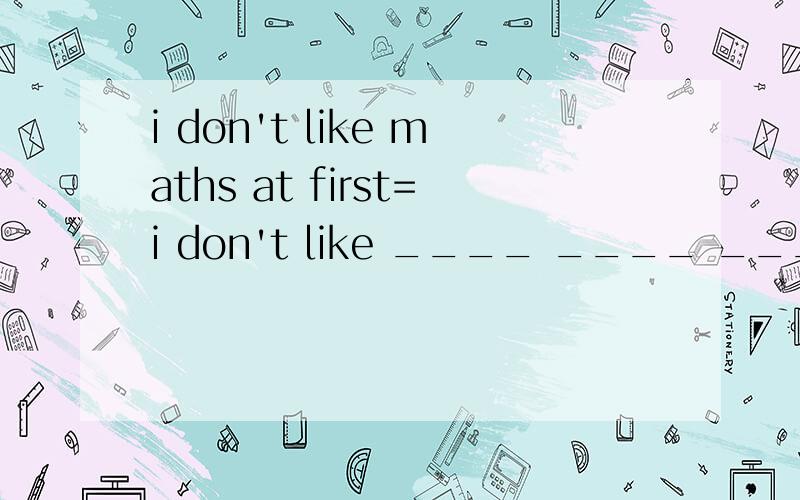 i don't like maths at first=i don't like ____ ____ ____.be quick