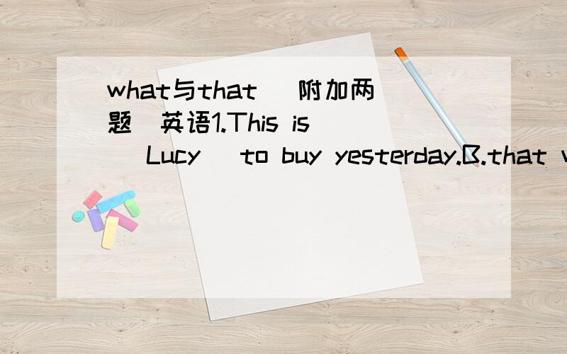 what与that （附加两题）英语1.This is _ Lucy _to buy yesterday.B.that wantedD.what wanted我选的是D,我看了一些类似的题,但还是不懂,可不可以讲解详细一点,容易懂2.I don't know _A.what to talkB.where to go toC.how to