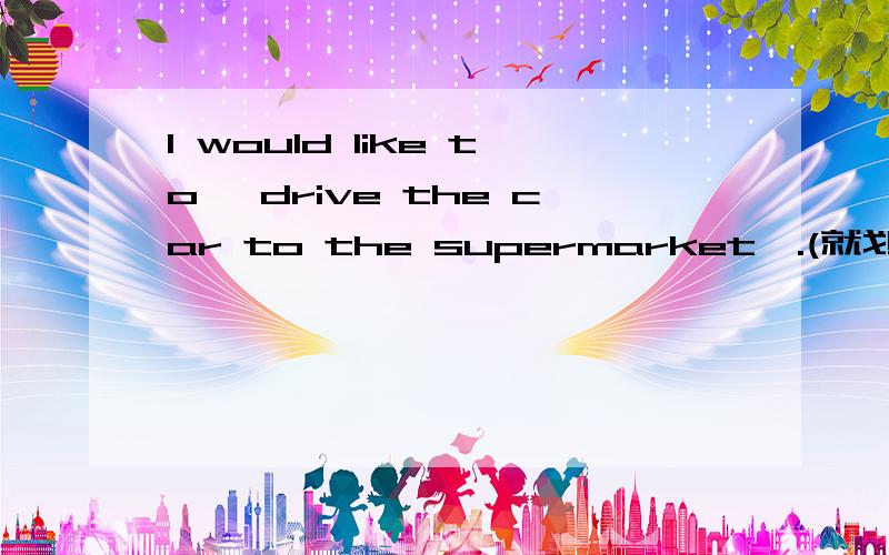 I would like to {drive the car to the supermarket}.(就划线部分提问)________would you like _______in the bus?