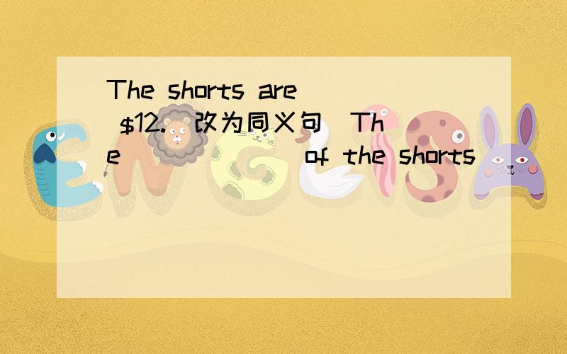 The shorts are $12.（改为同义句）The ______ of the shorts ______ $12