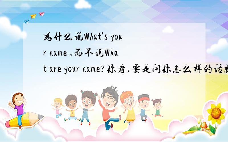 为什么说What's your name ,而不说What are your name?你看,要是问你怎么样的话就说How are you,而不说How is you,那为什么问你名字的时候说What's your name ,而不说What are your name?