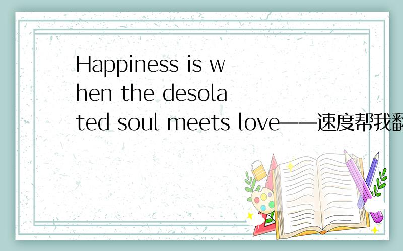 Happiness is when the desolated soul meets love——速度帮我翻译一下这个意思!