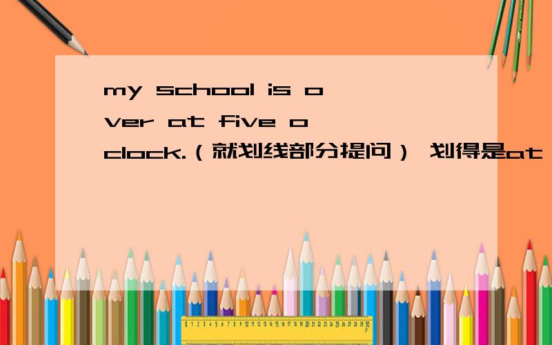 my school is over at five o'clock.（就划线部分提问） 划得是at five o'clock 为什么改后的句子is还在为什么改后的句子is还在?不是应该借助助动词does吗?2、what time is your school over?和what time does your school