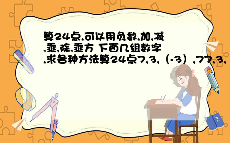 算24点,可以用负数,加,减,乘,除,乘方 下面几组数字,求各种方法算24点7,3,（-3）,77,3,（-7）（-3）12,（-12）,3,（-1）1,（-2）,2,3求算式,有多少种写多少种,写清楚点啊急第二天要交跪拜了