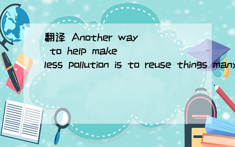 翻译 Another way to help make less pollution is to reuse things many times.