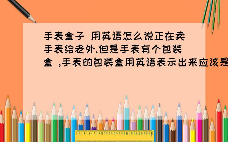 手表盒子 用英语怎么说正在卖手表给老外.但是手表有个包装盒 ,手表的包装盒用英语表示出来应该是什么?