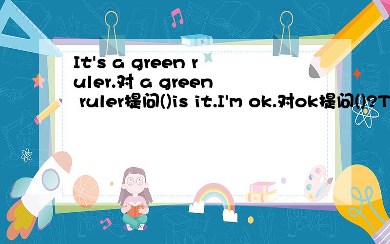 It's a green ruler.对 a green ruler提问()is it.I'm ok.对ok提问()?The pen is red.对red提问.()is the pen.It's a key.对key提问.()it.It's a white jacket.同义句（）jacket is()