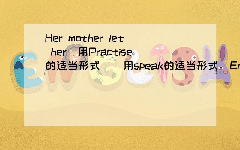 Her mother let her(用Practise的适当形式)(用speak的适当形式)English every day