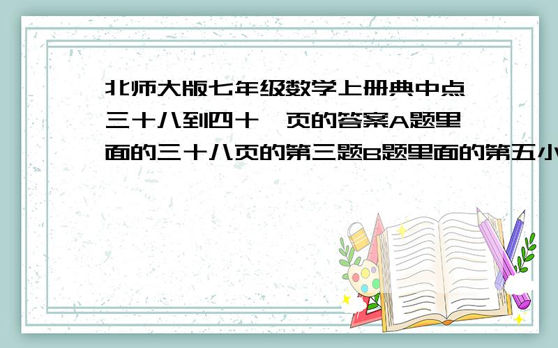 北师大版七年级数学上册典中点三十八到四十一页的答案A题里面的三十八页的第三题B题里面的第五小题四十页的第二大题的第七小题第三大题的第一个四十一页的十一题的第二小题和第十