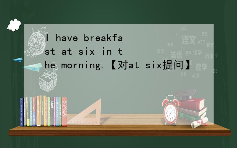 I have breakfast at six in the morning.【对at six提问】