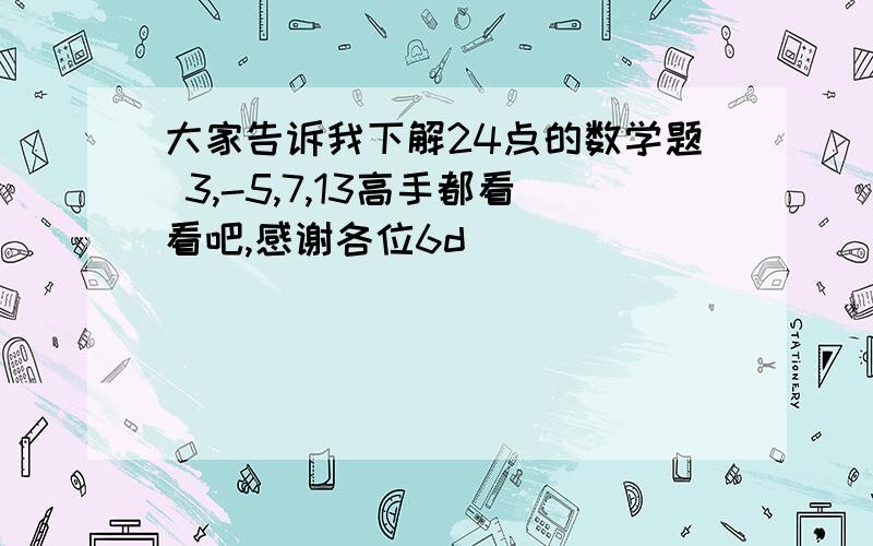 大家告诉我下解24点的数学题 3,-5,7,13高手都看看吧,感谢各位6d