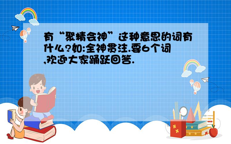 有“聚精会神”这种意思的词有什么?如:全神贯注.要6个词,欢迎大家踊跃回答.