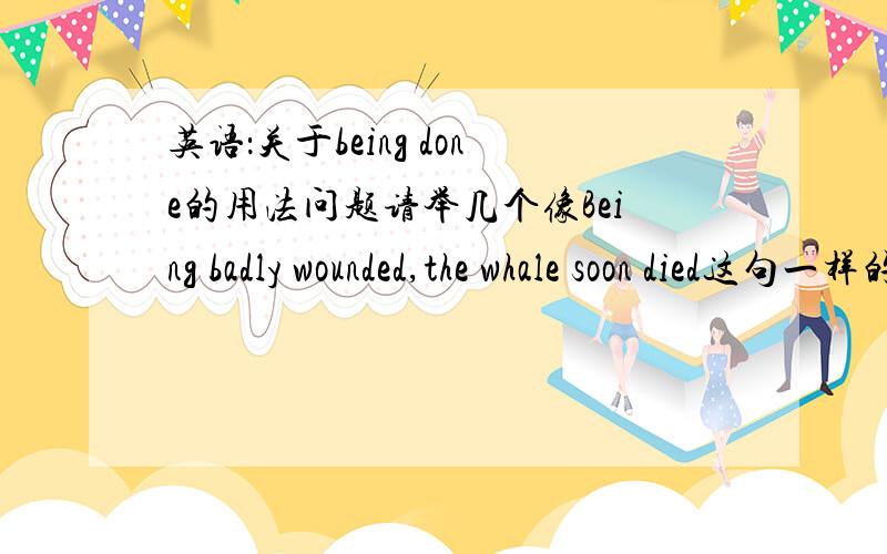 英语：关于being done的用法问题请举几个像Being badly wounded,the whale soon died这句一样的关于being done 句子,done的用法,通俗点,