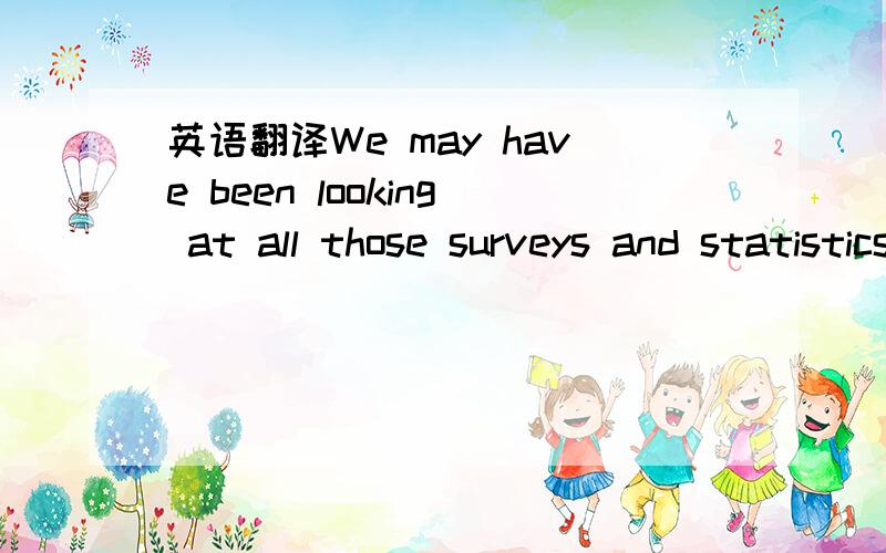 英语翻译We may have been looking at all those surveys and statistics upside down,it seems,and through the rosy glow of our own remembered college experiences.