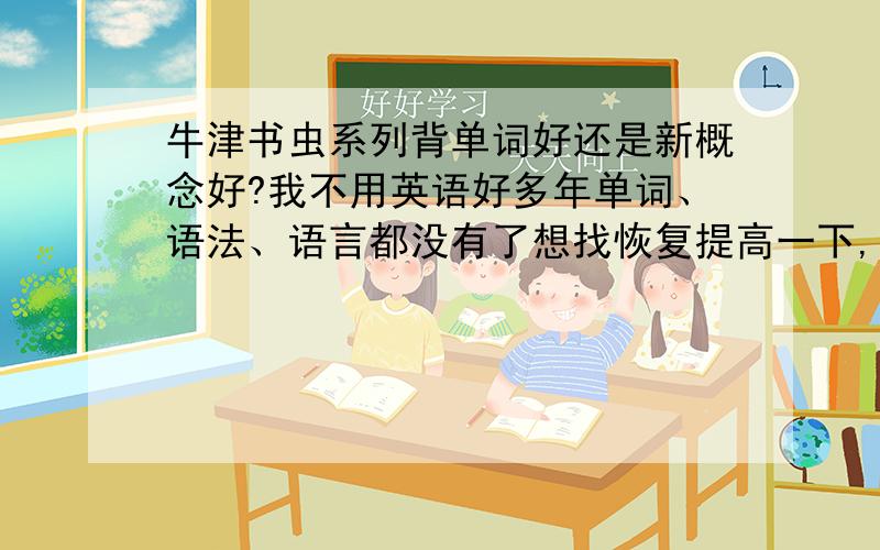 牛津书虫系列背单词好还是新概念好?我不用英语好多年单词、语法、语言都没有了想找恢复提高一下,不知道用牛津书虫还是新概念更适合.能稍微详细的说明一下么,