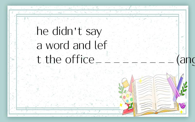 he didn't say a word and left the office_________(angry)