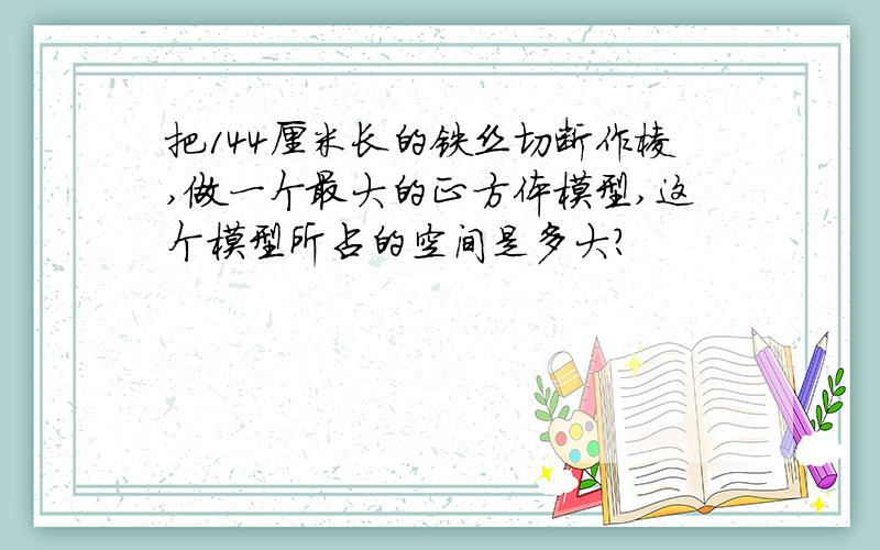 把144厘米长的铁丝切断作棱,做一个最大的正方体模型,这个模型所占的空间是多大?