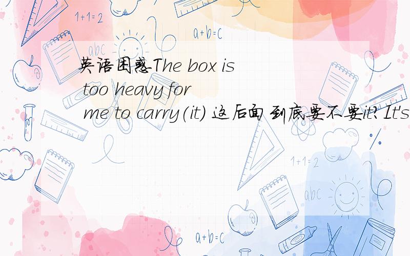 英语困惑The box is too heavy for me to carry(it) 这后面到底要不要it?It's too heavy for me to carry (it） 这要不要用it啊?能跟我分析清楚点吗?最好举出几个例子那这样呢？the box is so heavy that i couldn't carry(it