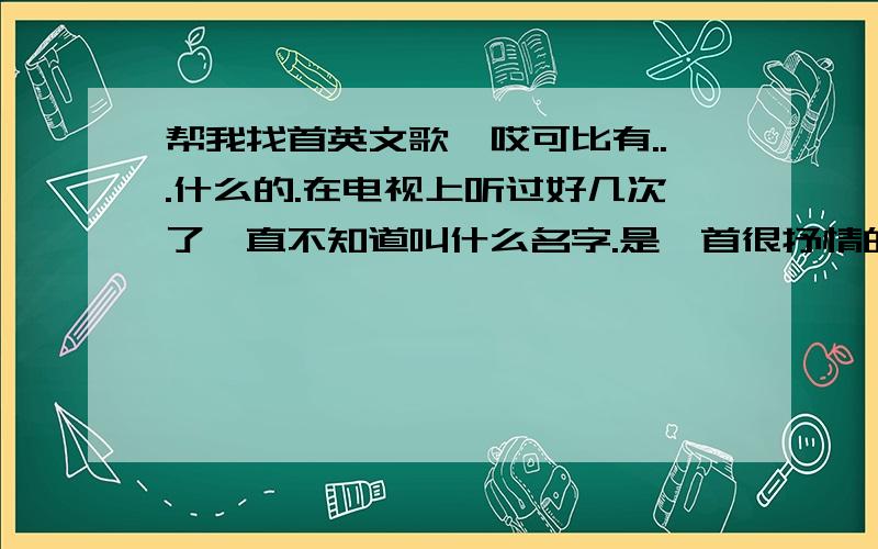 帮我找首英文歌、哎可比有...什么的.在电视上听过好几次了一直不知道叫什么名字.是一首很抒情的歌 不是太HI的.