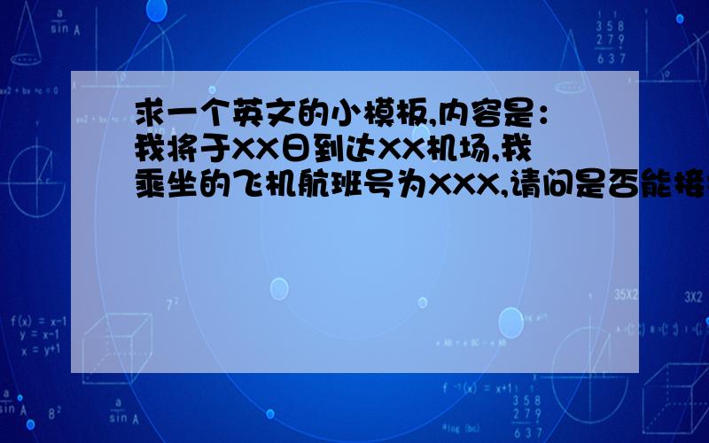 求一个英文的小模板,内容是：我将于XX日到达XX机场,我乘坐的飞机航班号为XXX,请问是否能接机,然后到那边我的住宿是怎么安排的.(´Д`