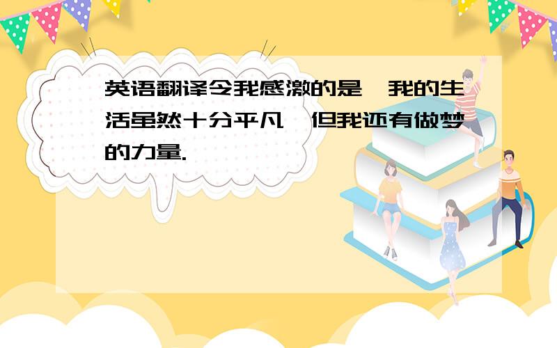 英语翻译令我感激的是,我的生活虽然十分平凡,但我还有做梦的力量.