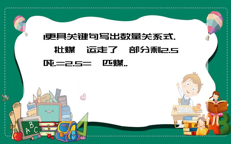 1更具关键句写出数量关系式.一批煤,运走了一部分剩2.5吨.=2.5=一匹煤..