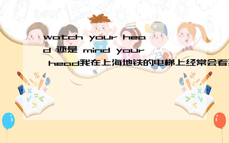 watch your head 还是 mind your head我在上海地铁的电梯上经常会看到“mind your head”的标牌,我觉得是“小心碰头”的意思.但是我觉得用“mind your head”很不恰当,好像是在意你的头.