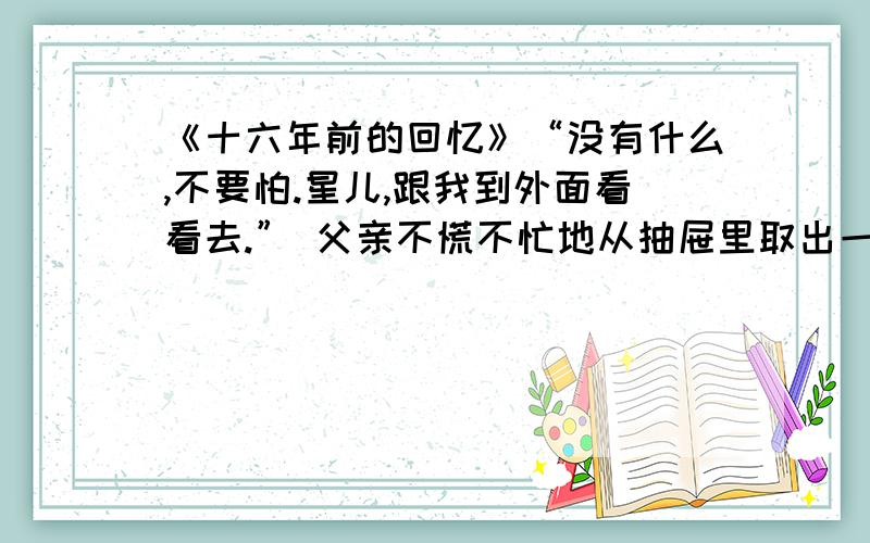 《十六年前的回忆》“没有什么,不要怕.星儿,跟我到外面看看去.” 父亲不慌不忙地从抽屉里取出一支闪亮的小手枪,就向外走.从“没有什么”、“不慌不忙” 这两个词语中可以看出父亲（