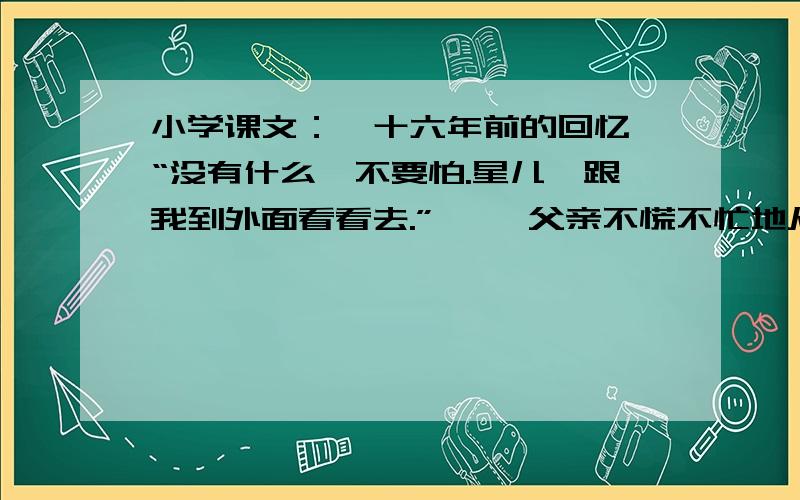 小学课文：《十六年前的回忆》“没有什么,不要怕.星儿,跟我到外面看看去.” 　　父亲不慌不忙地从抽屉里取出一支闪亮的小手枪,就向外走.从“没有什么”、“不慌不忙”这两个词语中可