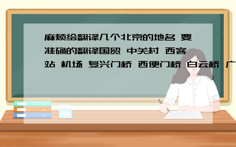 麻烦给翻译几个北京的地名 要准确的翻译国贸 中关村 西客站 机场 复兴门桥 西便门桥 白云桥 广安门桥 西二环路 西三环路 长安街 三元桥 莲花池东路 要标准的 谢谢啦