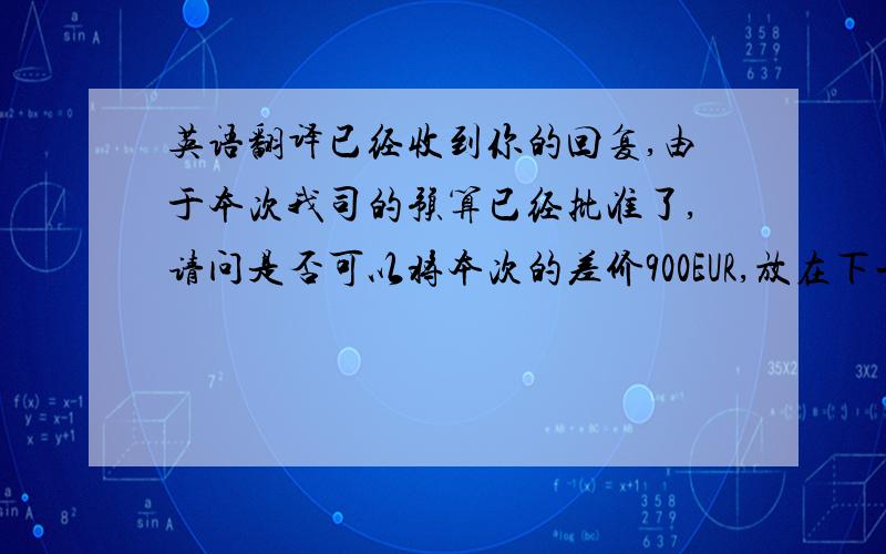 英语翻译已经收到你的回复,由于本次我司的预算已经批准了,请问是否可以将本次的差价900EUR,放在下一次订货中进行支付?期待你的回复.