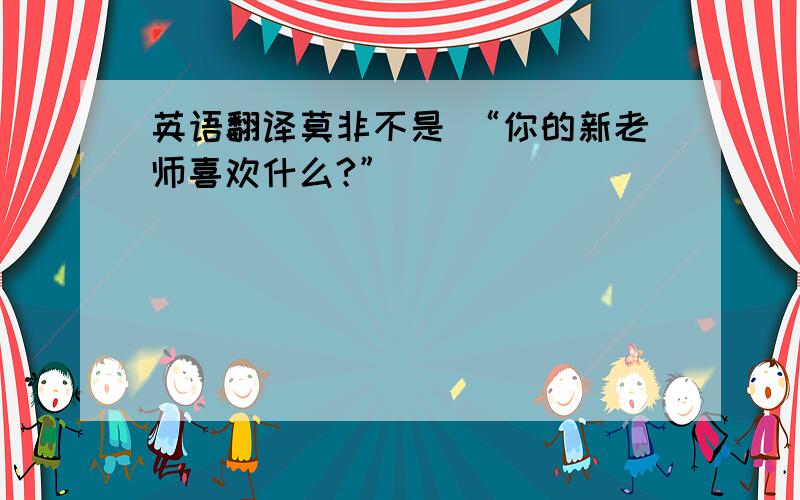 英语翻译莫非不是 “你的新老师喜欢什么?”