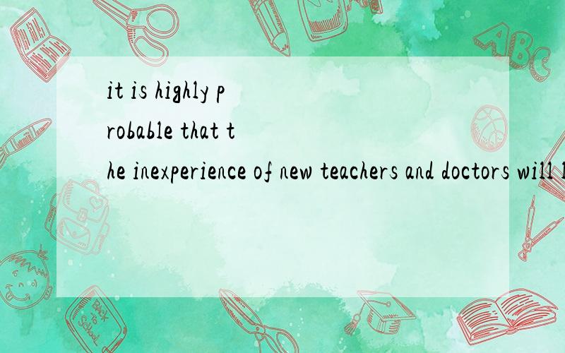 it is highly probable that the inexperience of new teachers and doctors will lead to unsatisfactoryit is highly probable that the inexperience of new teachers and doctors will lead tounsatisfactory job performance in rural schools and clinics.又找