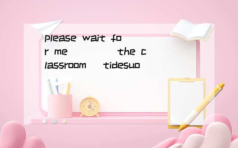 please wait for me ____the classroom (tidesuo)