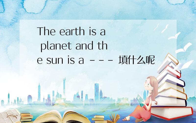 The earth is a planet and the sun is a --- 填什么呢