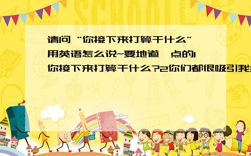 请问 “你接下来打算干什么”用英语怎么说~要地道一点的1你接下来打算干什么?2你们都很吸引我3你们来过这里多少次了?我想和你聊会天5我能和您说几句话吗？