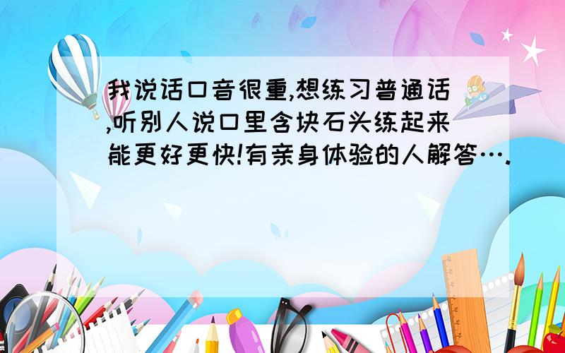 我说话口音很重,想练习普通话,听别人说口里含块石头练起来能更好更快!有亲身体验的人解答….