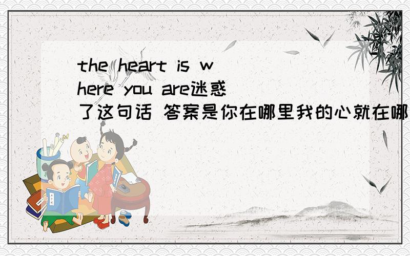 the heart is where you are迷惑了这句话 答案是你在哪里我的心就在哪里这话一没主语.二我觉得应该是说 你的心在哪里.比喻问人心在何处 心不在工作上这样的意思.为什么答案会是这个呢.真是不