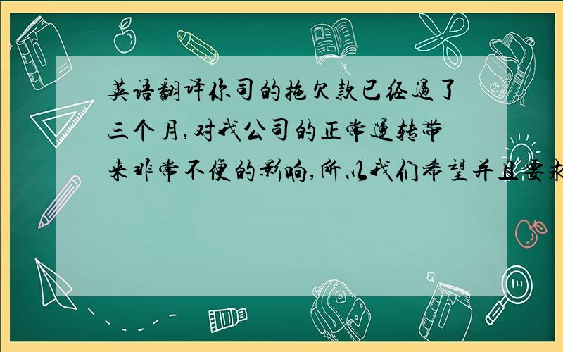 英语翻译你司的拖欠款已经过了三个月,对我公司的正常运转带来非常不便的影响,所以我们希望并且要求你们能在本月底之前把余下的共计美金23468尝付完成.发票经你方和我方的再三核对已