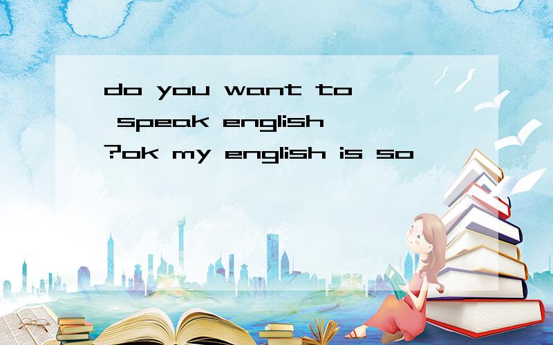 do you want to speak english?ok my english is so