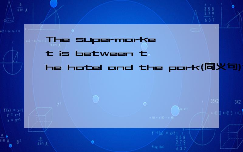 The supermarket is between the hotel and the park(同义句)记住：：： 要改成2个不同的同义句~~~~