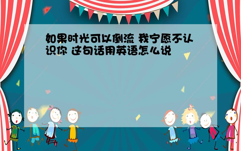 如果时光可以倒流 我宁愿不认识你 这句话用英语怎么说