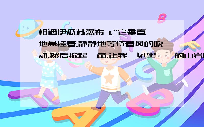 相遇伊瓜苏瀑布 1.“它垂直地悬挂着，静静地等待着风的吹动，然后掀起一角，让我瞥见黑黝黝的山岩断壁的一点儿真相。”这句主要运用了哪两种表现手法？请简要分析其作用。2.第五段